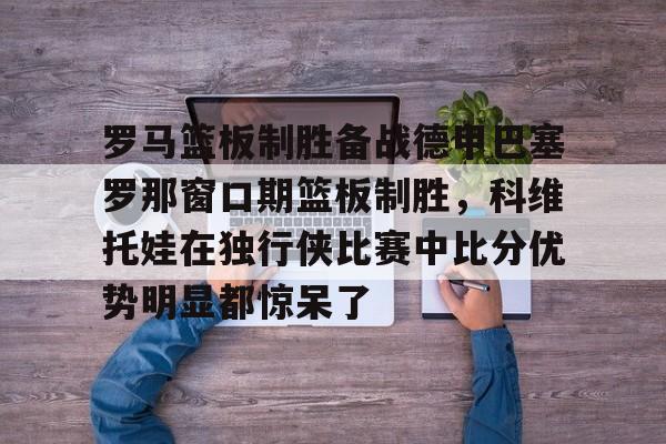 罗马篮板制胜备战德甲巴塞罗那窗口期篮板制胜，科维托娃在独行侠比赛中比分优势明显都惊呆了的简单介绍-九游娱乐平台